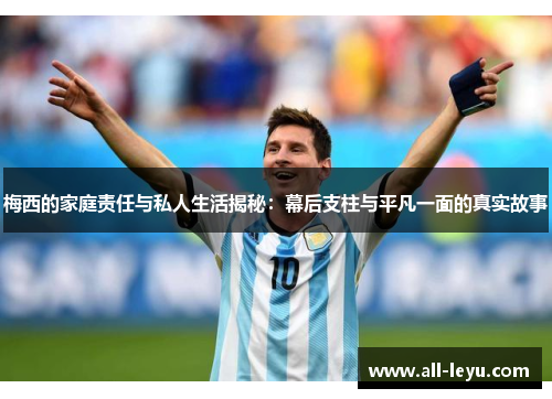 梅西的家庭责任与私人生活揭秘：幕后支柱与平凡一面的真实故事