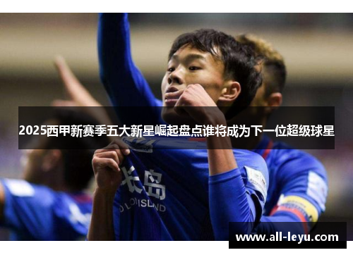 2025西甲新赛季五大新星崛起盘点谁将成为下一位超级球星