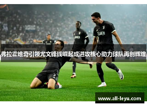 弗拉霍维奇引领尤文锋线崛起成进攻核心助力球队再创辉煌