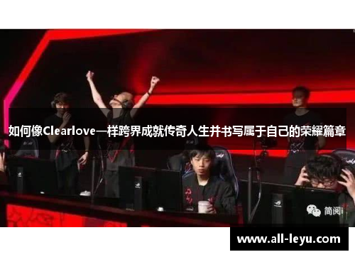 如何像Clearlove一样跨界成就传奇人生并书写属于自己的荣耀篇章