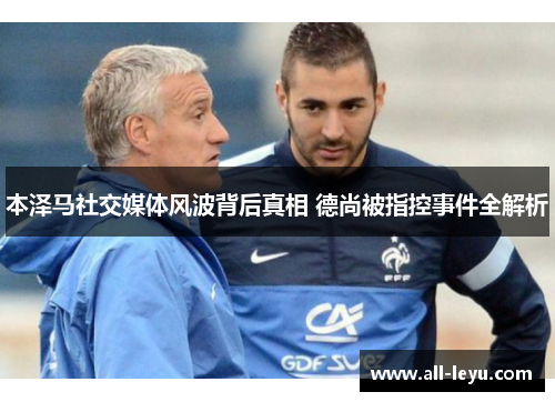 本泽马社交媒体风波背后真相 德尚被指控事件全解析