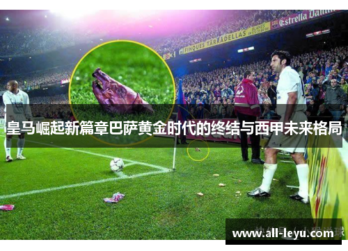 皇马崛起新篇章巴萨黄金时代的终结与西甲未来格局
