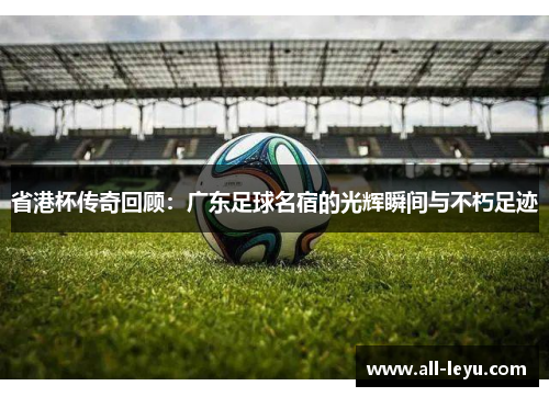 省港杯传奇回顾：广东足球名宿的光辉瞬间与不朽足迹