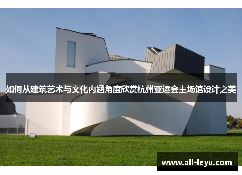 如何从建筑艺术与文化内涵角度欣赏杭州亚运会主场馆设计之美