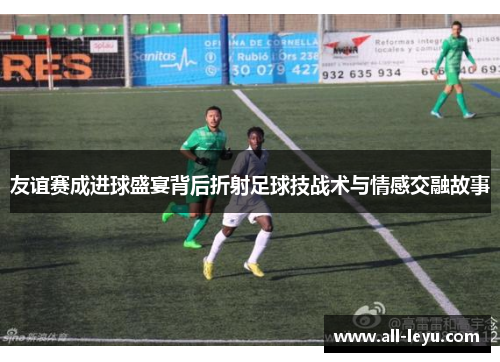 友谊赛成进球盛宴背后折射足球技战术与情感交融故事