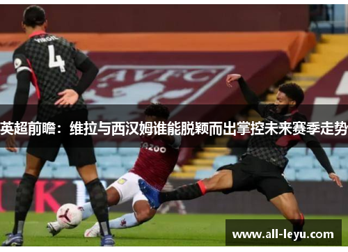 英超前瞻：维拉与西汉姆谁能脱颖而出掌控未来赛季走势