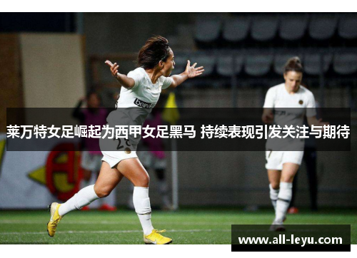 莱万特女足崛起为西甲女足黑马 持续表现引发关注与期待