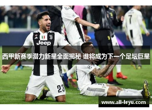 西甲新赛季潜力新星全面揭秘 谁将成为下一个足坛巨星