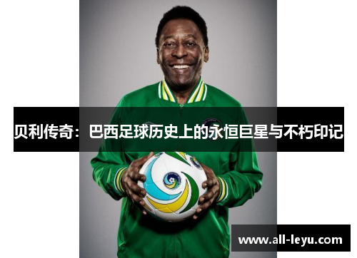 贝利传奇:巴西足球历史上的永恒巨星与不朽印记 贝利传奇:巴西足球历史上的永恒巨星与不朽印记