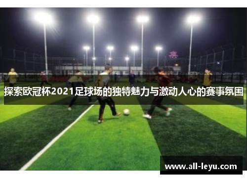 探索欧冠杯2021足球场的独特魅力与激动人心的赛事氛围 探索欧冠杯2021足球场的独特魅力与激动人心的赛事氛围