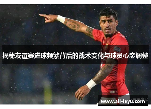 揭秘友谊赛进球频繁背后的战术变化与球员心态调整