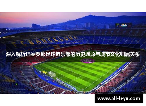 深入解析巴塞罗那足球俱乐部的历史渊源与城市文化归属关系 深入解析巴塞罗那足球俱乐部的历史渊源与城市文化归属关系