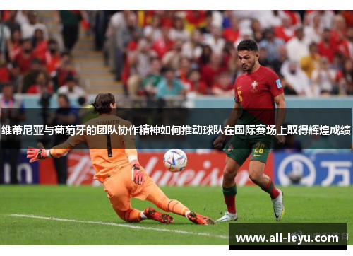 维蒂尼亚与葡萄牙的团队协作精神如何推动球队在国际赛场上取得辉煌成绩 维蒂尼亚与葡萄牙的团队协作精神如何推动球队在国际赛场上取得辉煌成绩