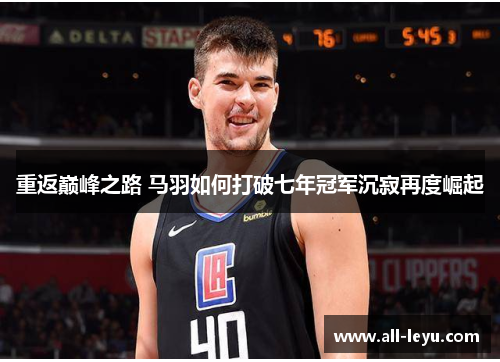 重返巅峰之路 马羽如何打破七年冠军沉寂再度崛起 重返巅峰之路 马羽如何打破七年冠军沉寂再度崛起