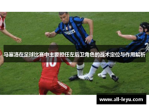 马塞洛在足球比赛中主要担任左后卫角色的战术定位与作用解析