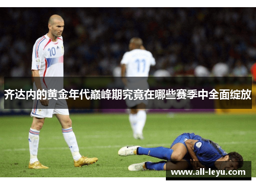 齐达内的黄金年代巅峰期究竟在哪些赛季中全面绽放