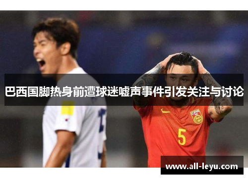 巴西国脚热身前遭球迷嘘声事件引发关注与讨论