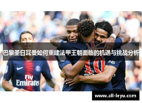 巴黎圣日耳曼如何重建法甲王朝面临的机遇与挑战分析