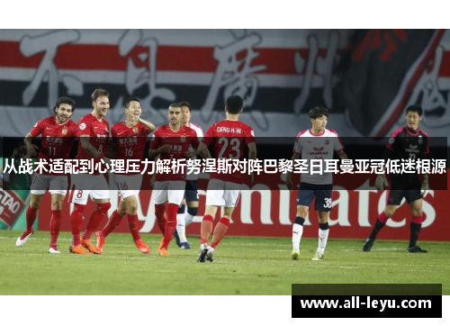 从战术适配到心理压力解析努涅斯对阵巴黎圣日耳曼亚冠低迷根源