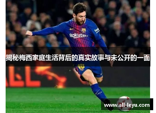 揭秘梅西家庭生活背后的真实故事与未公开的一面