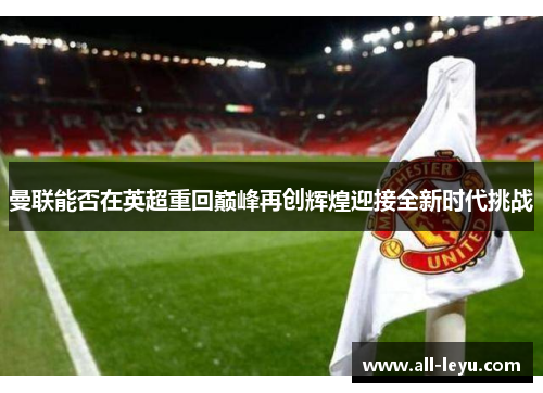 曼联能否在英超重回巅峰再创辉煌迎接全新时代挑战