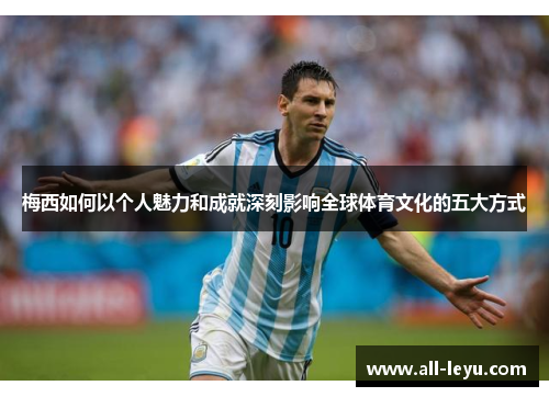 梅西如何以个人魅力和成就深刻影响全球体育文化的五大方式