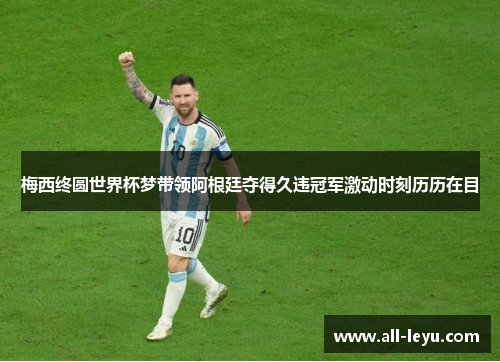 梅西终圆世界杯梦带领阿根廷夺得久违冠军激动时刻历历在目