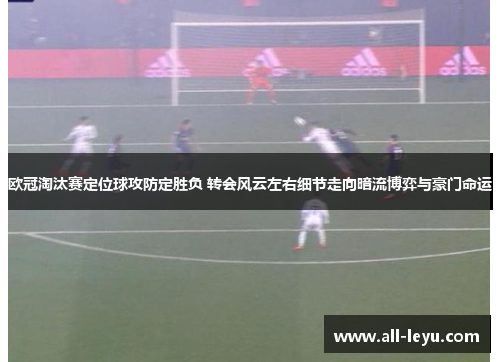 欧冠淘汰赛定位球攻防定胜负 转会风云左右细节走向暗流博弈与豪门命运